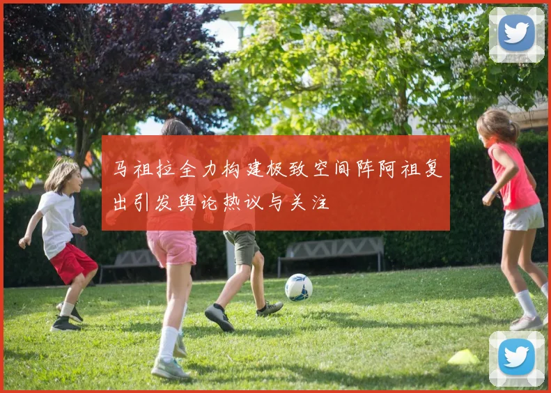 马祖拉全力构建极致空间阵阿祖复出引发舆论热议与关注