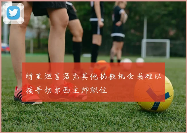 特里坦言若无其他执教机会或难以接手切尔西主帅职位