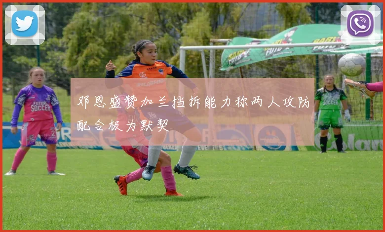 邓恩盛赞加兰挡拆能力称两人攻防配合极为默契