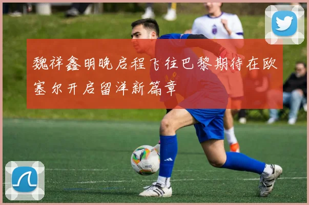 魏祥鑫明晚启程飞往巴黎期待在欧塞尔开启留洋新篇章
