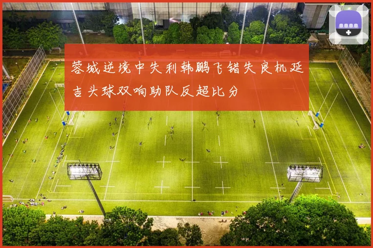 蓉城逆境中失利韩鹏飞错失良机延吉头球双响助队反超比分