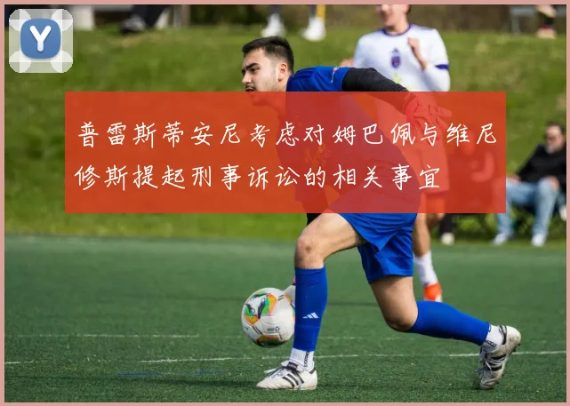 普雷斯蒂安尼考虑对姆巴佩与维尼修斯提起刑事诉讼的相关事宜