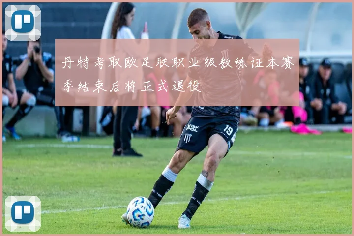 丹特考取欧足联职业级教练证本赛季结束后将正式退役