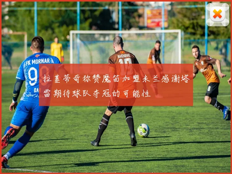 拉基蒂奇称赞魔笛加盟米兰感谢塔雷期待球队夺冠的可能性