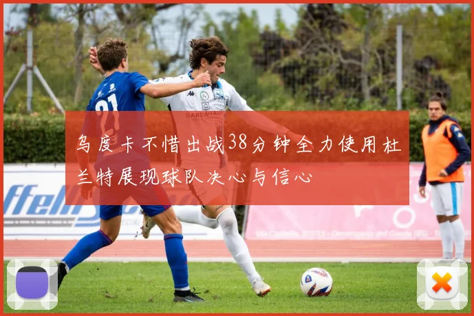 乌度卡不惜出战38分钟全力使用杜兰特展现球队决心与信心