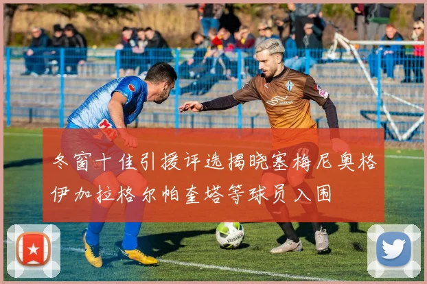 冬窗十佳引援评选揭晓塞梅尼奥格伊加拉格尔帕奎塔等球员入围