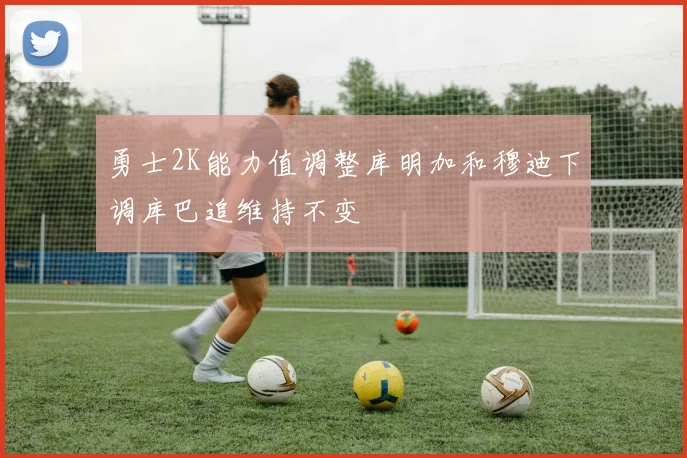 勇士2K能力值调整库明加和穆迪下调库巴追维持不变