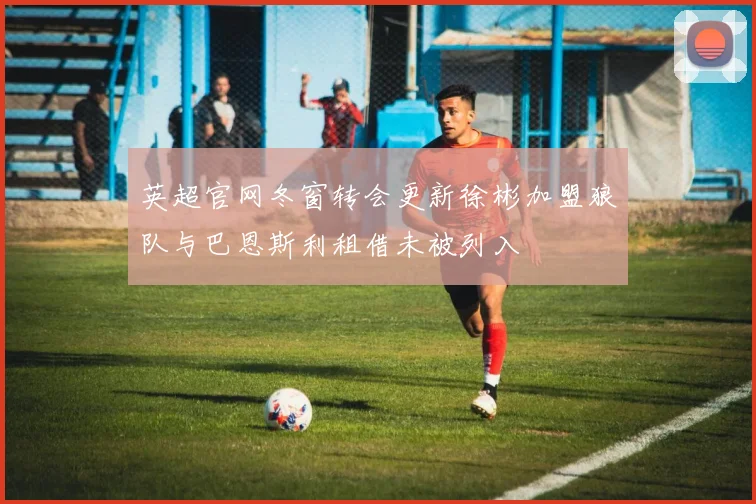 英超官网冬窗转会更新徐彬加盟狼队与巴恩斯利租借未被列入