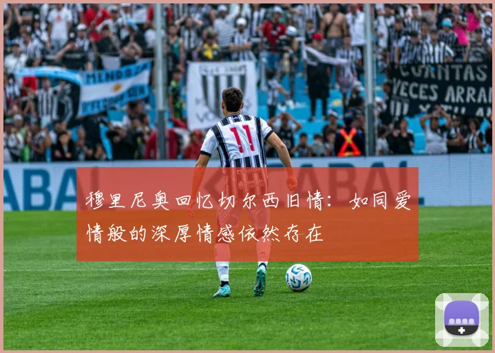 穆里尼奥回忆切尔西旧情：如同爱情般的深厚情感依然存在