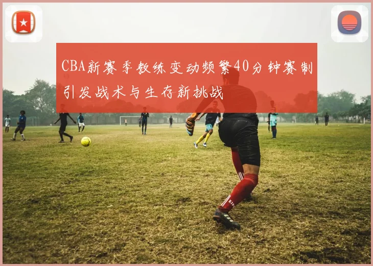 CBA新赛季教练变动频繁40分钟赛制引发战术与生存新挑战