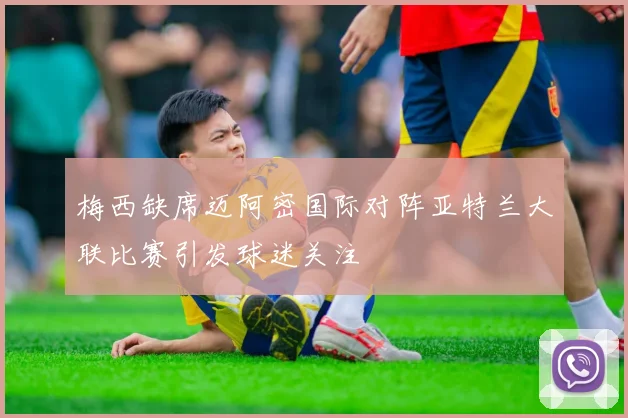 梅西缺席迈阿密国际对阵亚特兰大联比赛引发球迷关注