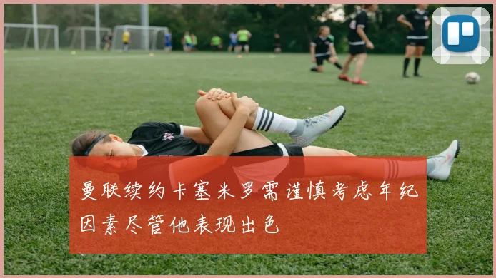 曼联续约卡塞米罗需谨慎考虑年纪因素尽管他表现出色