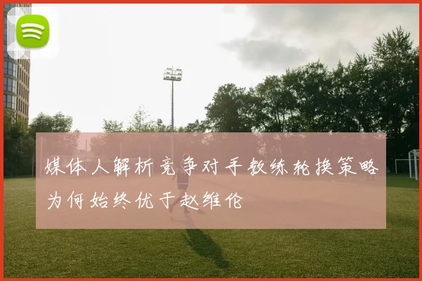 媒体人解析竞争对手教练轮换策略为何始终优于赵维伦