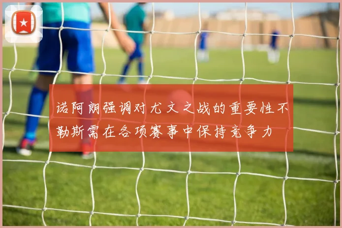 诺阿朗强调对尤文之战的重要性不勒斯需在各项赛事中保持竞争力