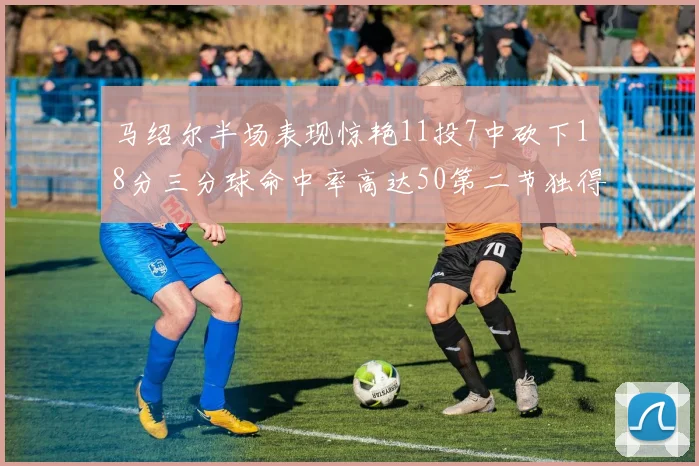 马绍尔半场表现惊艳11投7中砍下18分三分球命中率高达50第二节独得12分