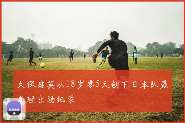 久保建英以18岁零5天创下日本队最年轻出场纪录
