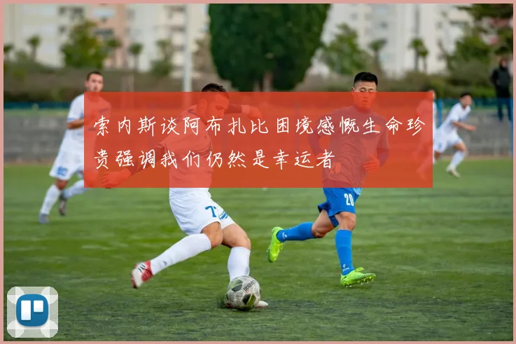 索内斯谈阿布扎比困境感慨生命珍贵强调我们仍然是幸运者