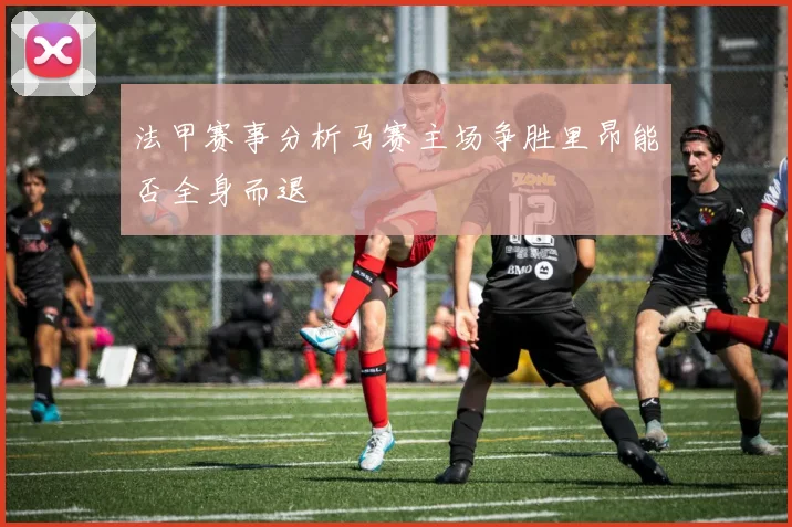 法甲赛事分析马赛主场争胜里昂能否全身而退